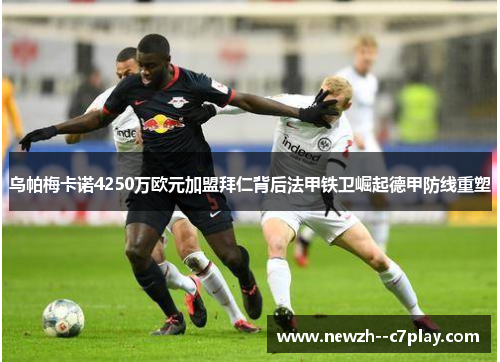 乌帕梅卡诺4250万欧元加盟拜仁背后法甲铁卫崛起德甲防线重塑 乌帕梅卡诺4250万欧元加盟拜仁背后法甲铁卫崛起德甲防线重塑