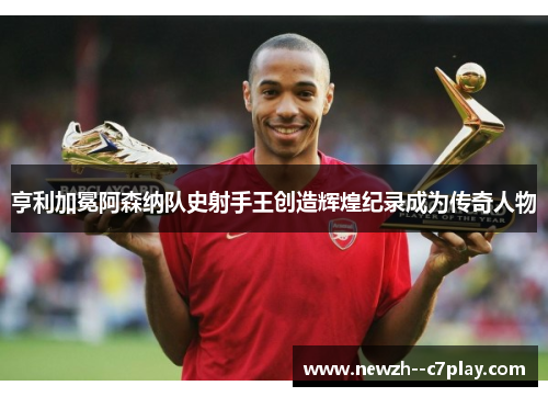 亨利加冕阿森纳队史射手王创造辉煌纪录成为传奇人物 亨利加冕阿森纳队史射手王创造辉煌纪录成为传奇人物