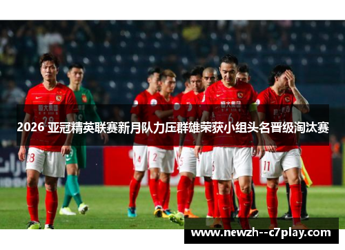 2026 亚冠精英联赛新月队力压群雄荣获小组头名晋级淘汰赛 2026 亚冠精英联赛新月队力压群雄荣获小组头名晋级淘汰赛