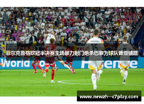 菲尔克鲁格欧冠半决赛主场暴力射门绝杀巴黎为球队晋级铺路